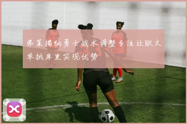 弗莱揭秘勇士战术调整专注让欧文单挑库里实现优势
