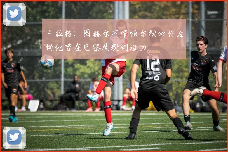 卡拉格：图赫尔不带帕尔默必将后悔他曾在巴黎展现创造力