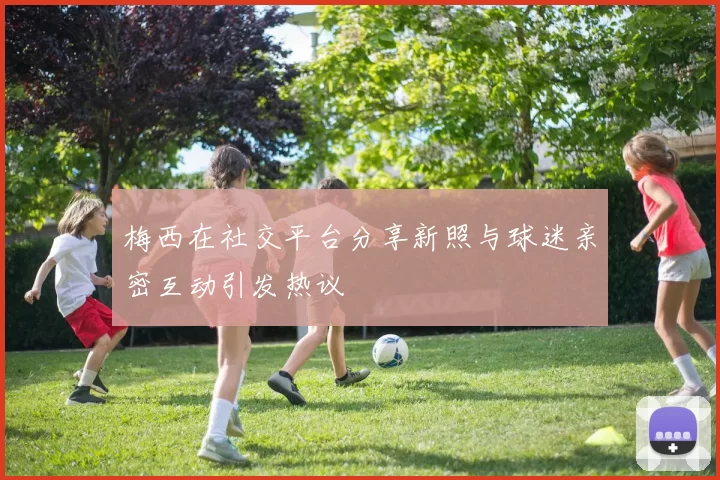 梅西在社交平台分享新照与球迷亲密互动引发热议