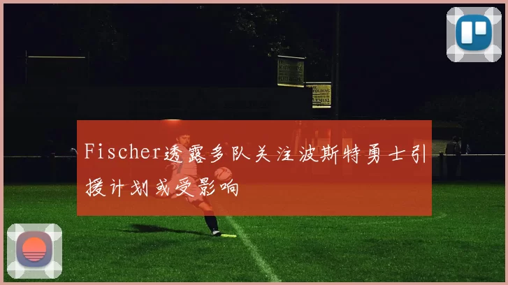 Fischer透露多队关注波斯特勇士引援计划或受影响