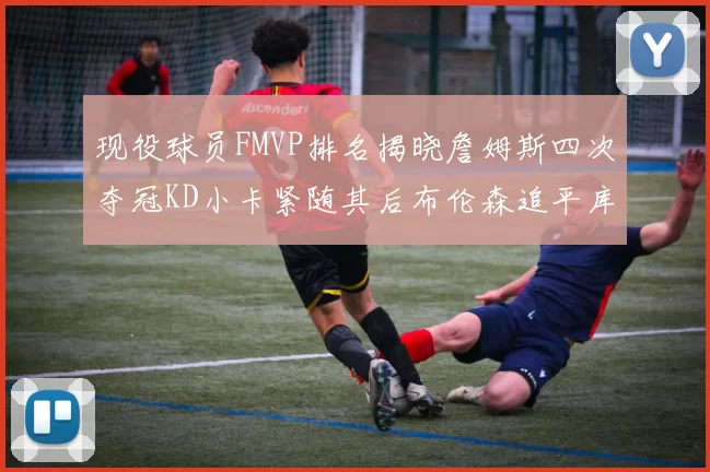 现役球员FMVP排名揭晓詹姆斯四次夺冠KD小卡紧随其后布伦森追平库里约基奇等