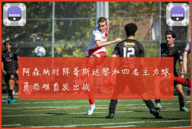 阿森纳对阵哥斯达黎加四名主力球员恐难首发出战